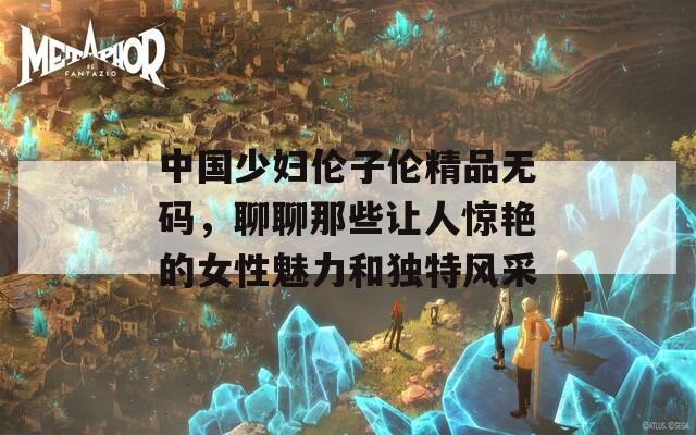 中国少妇伦子伦精品无码，聊聊那些让人惊艳的女性魅力和独特风采