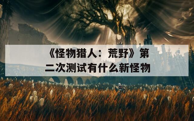 《怪物猎人：荒野》第二次测试有什么新怪物
