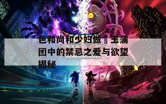 色和尚和少妇做愛玉蒲团中的禁忌之爱与欲望揭秘