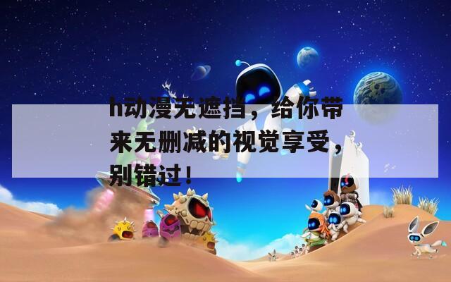 h动漫无遮挡，给你带来无删减的视觉享受，别错过！