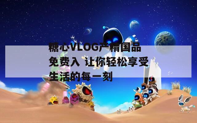 糖心VLOG产精国品免费入 让你轻松享受生活的每一刻