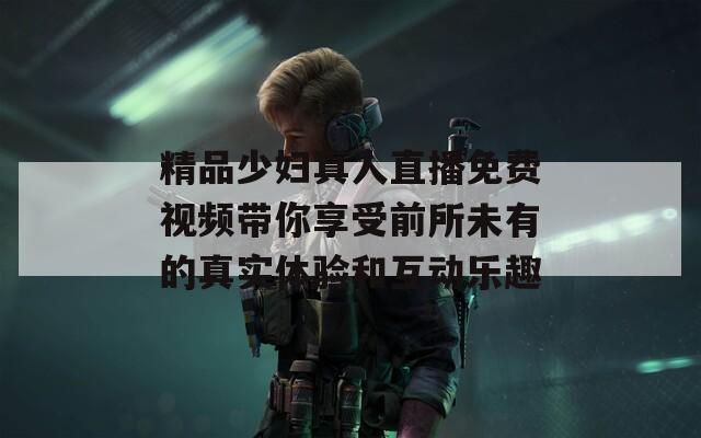 精品少妇真人直播免费视频带你享受前所未有的真实体验和互动乐趣