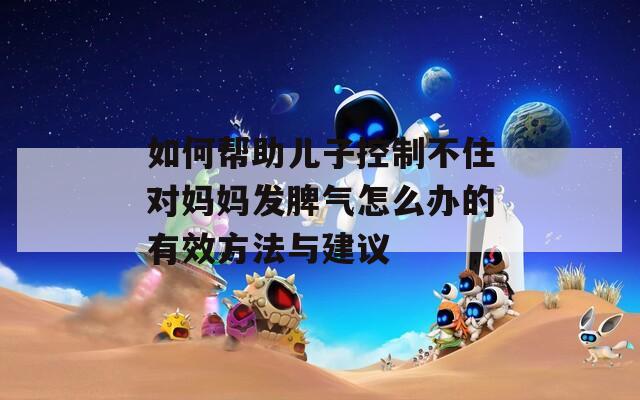 如何帮助儿子控制不住对妈妈发脾气怎么办的有效方法与建议