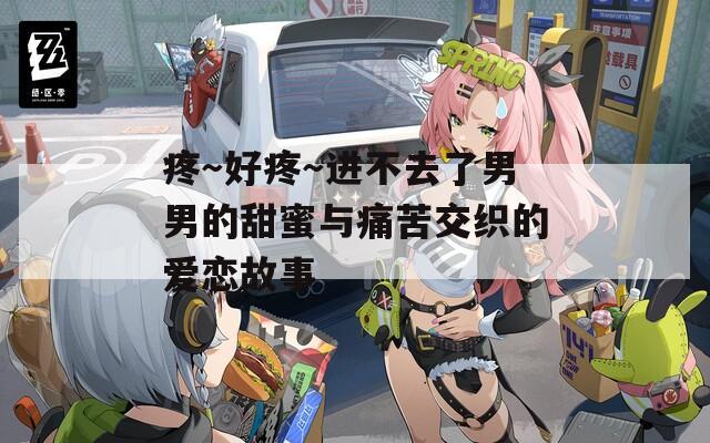 疼～好疼～进不去了男男的甜蜜与痛苦交织的爱恋故事