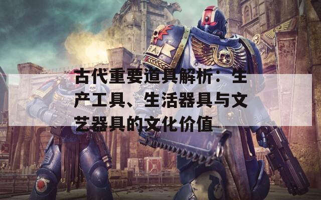 古代重要道具解析：生产工具、生活器具与文艺器具的文化价值