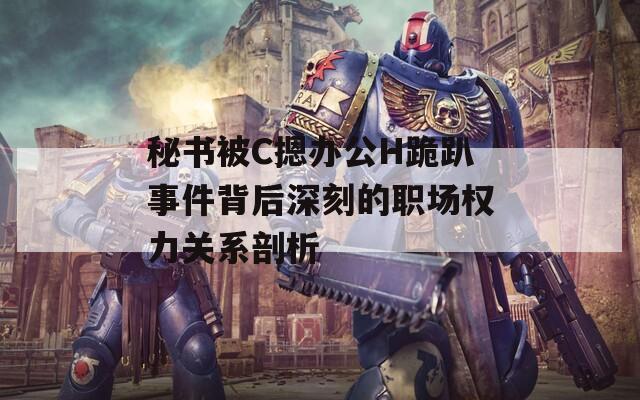 秘书被C摁办公H跪趴事件背后深刻的职场权力关系剖析