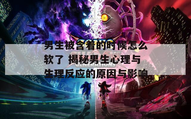 男生被含着的时候怎么软了 揭秘男生心理与生理反应的原因与影响
