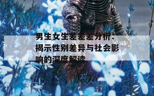 男生女生差差差分析：揭示性别差异与社会影响的深度解读
