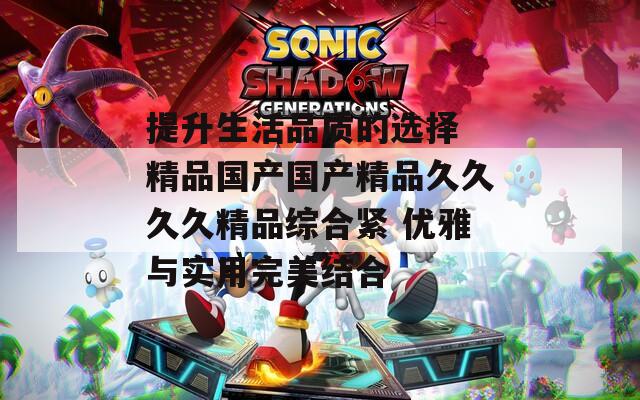 提升生活品质的选择 精品国产国产精品久久久久精品综合紧 优雅与实用完美结合
