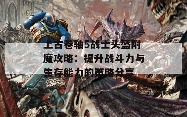 上古卷轴5战士头盔附魔攻略：提升战斗力与生存能力的策略分享