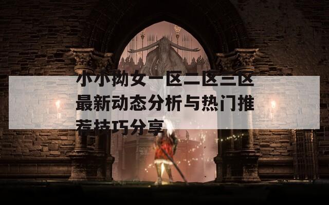 小小拗女一区二区三区最新动态分析与热门推荐技巧分享