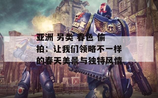 亚洲 另类 春色 偷拍：让我们领略不一样的春天美景与独特风情