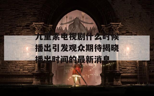 九重紫电视剧什么时候播出引发观众期待揭晓播出时间的最新消息