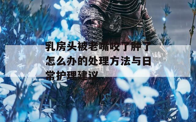 乳房头被老嘴咬了肿了怎么办的处理方法与日常护理建议