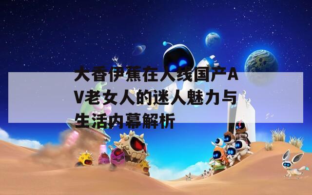 大香伊蕉在人线国产AV老女人的迷人魅力与生活内幕解析