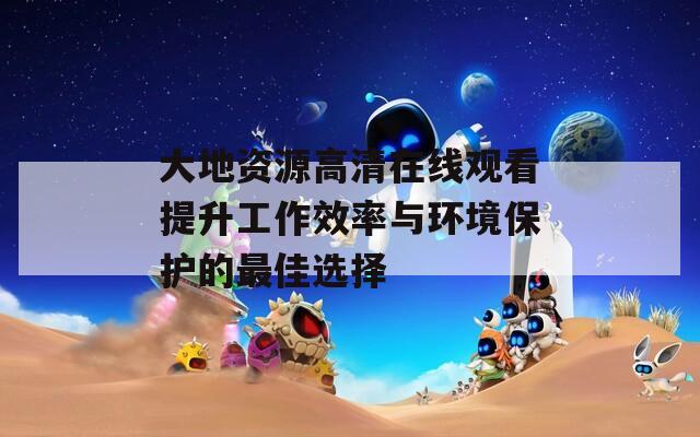 大地资源高清在线观看提升工作效率与环境保护的最佳选择