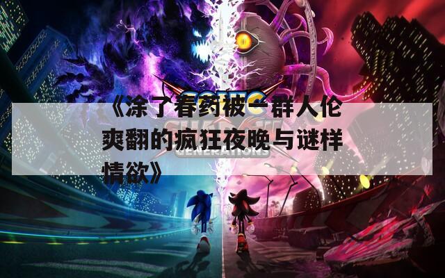 《涂了春药被一群人伦爽翻的疯狂夜晚与谜样情欲》