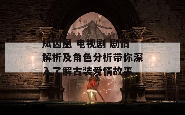 凤囚凰 电视剧 剧情解析及角色分析带你深入了解古装爱情故事