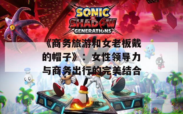 《商务旅游和女老板戴的帽子》：女性领导力与商务出行的完美结合
