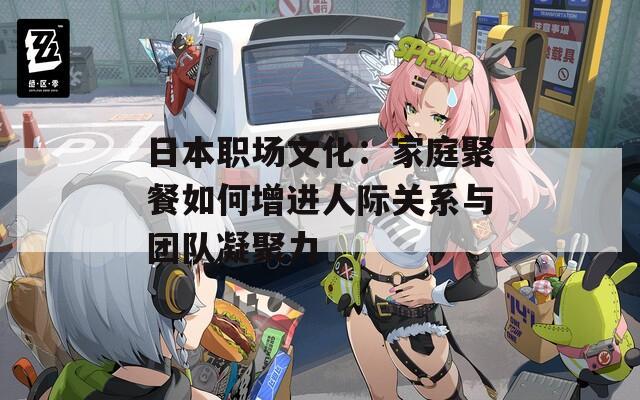 日本职场文化：家庭聚餐如何增进人际关系与团队凝聚力
