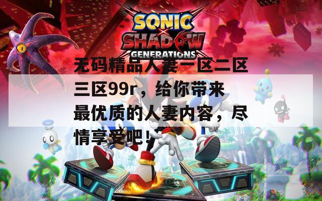 无码精品人妻一区二区三区99r，给你带来最优质的人妻内容，尽情享受吧！