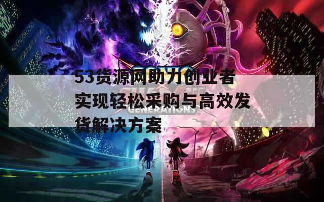 53货源网助力创业者实现轻松采购与高效发货解决方案
