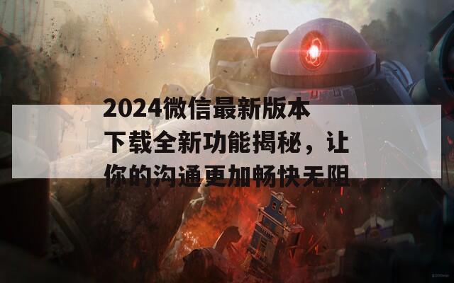 2024微信最新版本下载全新功能揭秘，让你的沟通更加畅快无阻