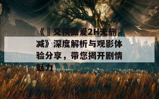 《巜交换做爰2H无删减》深度解析与观影体验分享，带您揭开剧情魅力