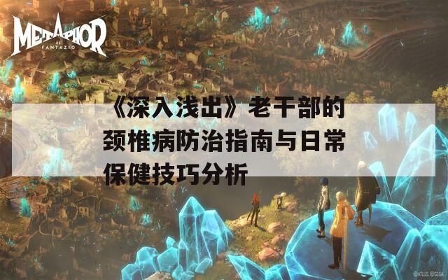 《深入浅出》老干部的颈椎病防治指南与日常保健技巧分析