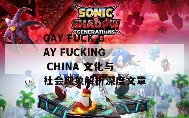 GAY FUCK GAY FUCKING CHINA 文化与社会现象解析深度文章