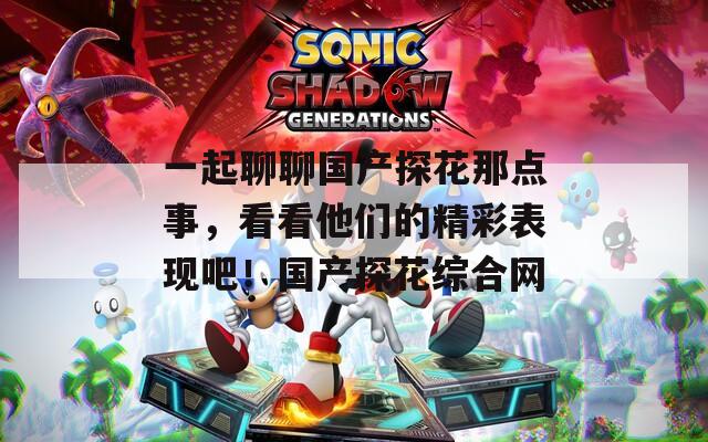 一起聊聊国产探花那点事，看看他们的精彩表现吧！国产探花综合网