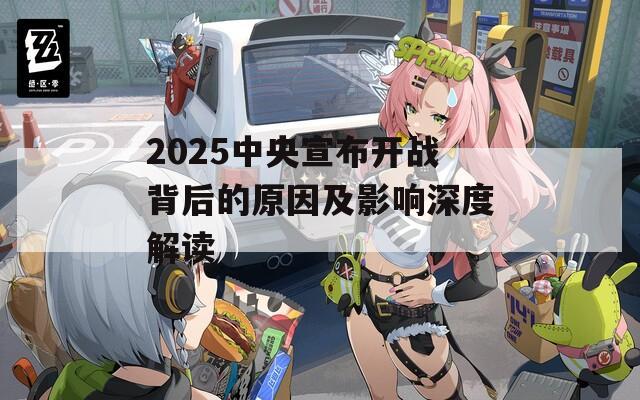 2025中央宣布开战背后的原因及影响深度解读