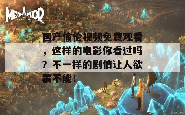 国产偷伦视频免费观看，这样的电影你看过吗？不一样的剧情让人欲罢不能！