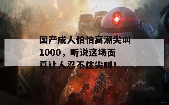 国产成人怕怕高潮尖叫1000，听说这场面真让人忍不住尖叫！