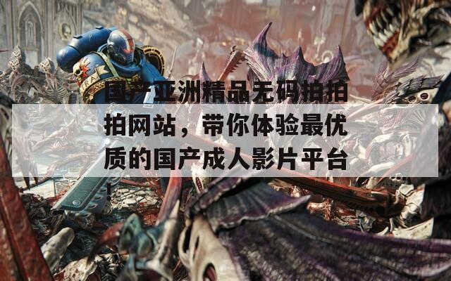 国产亚洲精品无码拍拍拍网站，带你体验最优质的国产成人影片平台！
