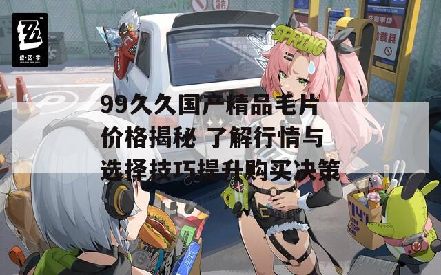 99久久国产精品毛片价格揭秘 了解行情与选择技巧提升购买决策