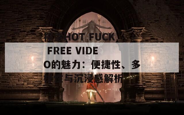 探索HOT FUCK FREE VIDEO的魅力：便捷性、多样性与沉浸感解析