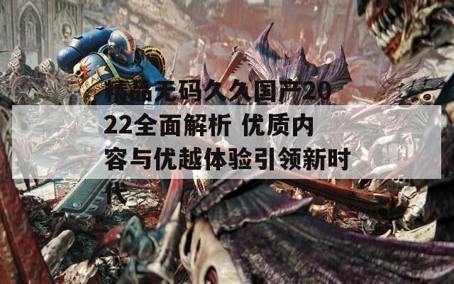 精品无码久久国产2022全面解析 优质内容与优越体验引领新时代