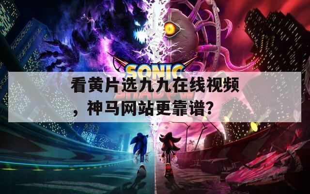 看黄片选九九在线视频，神马网站更靠谱？