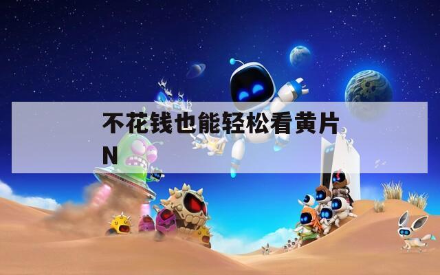 不花钱也能轻松看黄片N
