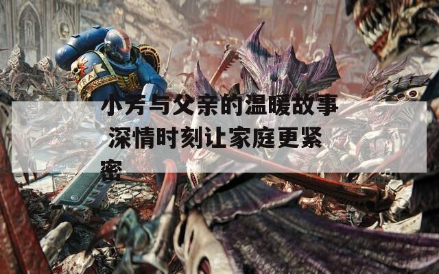 小芳与父亲的温暖故事 深情时刻让家庭更紧密