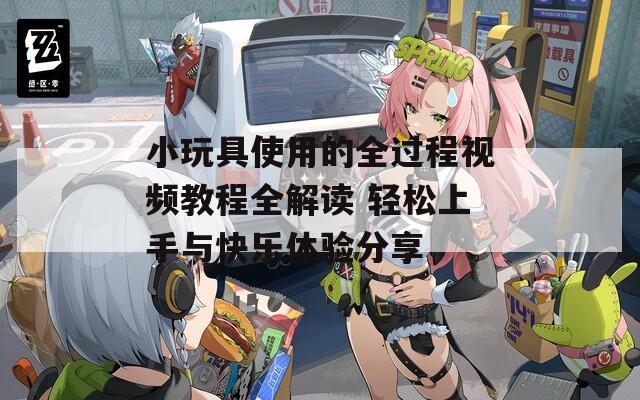 小玩具使用的全过程视频教程全解读 轻松上手与快乐体验分享