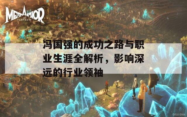 冯国强的成功之路与职业生涯全解析，影响深远的行业领袖