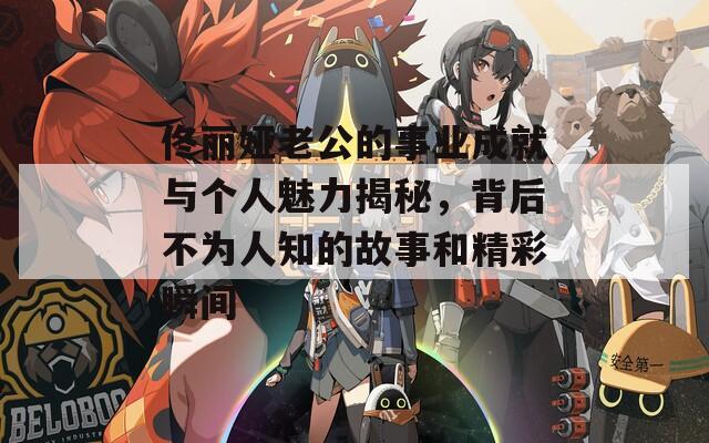 佟丽娅老公的事业成就与个人魅力揭秘，背后不为人知的故事和精彩瞬间