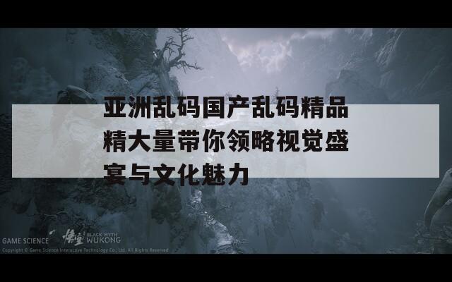 亚洲乱码国产乱码精品精大量带你领略视觉盛宴与文化魅力