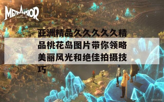 亚洲精品久久久久久精品桃花岛图片带你领略美丽风光和绝佳拍摄技巧