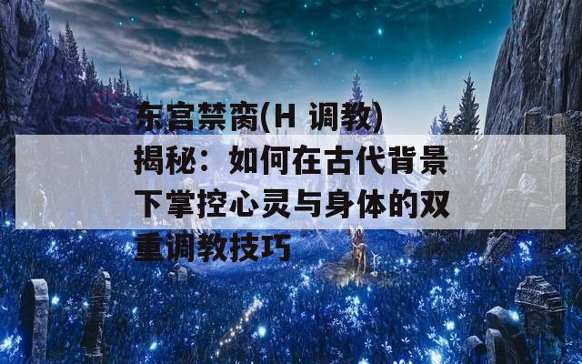 东宫禁脔(H 调教)揭秘：如何在古代背景下掌控心灵与身体的双重调教技巧