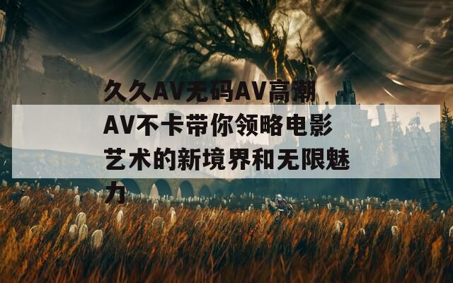 久久AV无码AV高潮AV不卡带你领略电影艺术的新境界和无限魅力