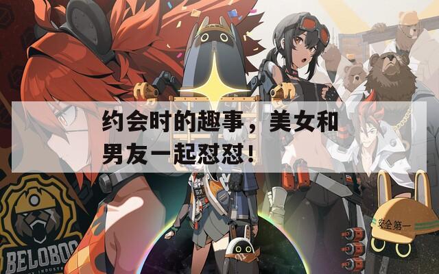 约会时的趣事，美女和男友一起怼怼！