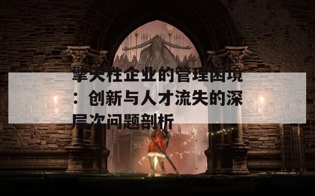 擎天柱企业的管理困境：创新与人才流失的深层次问题剖析